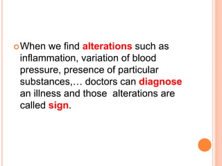 When we find alterations such as 
inflammation, variation of blood 
pressure, presence of particular 
substances,… doctors can diagnose 
an illness and those alterations are 
called sign. 
 