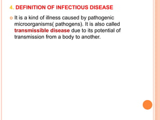 4. DEFINITION OF INFECTIOUS DISEASE 
 It is a kind of illness caused by pathogenic 
microorganisms( pathogens). It is also called 
transmissible disease due to its potential of 
transmission from a body to another. 
 