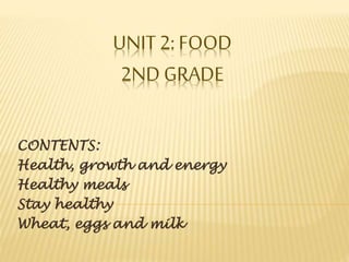 UNIT 2: FOOD 
2ND GRADE 
CONTENTS: 
Health, growth and energy 
Healthy meals 
Stay healthy 
Wheat, eggs and milk 
 