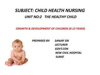 SUBJECT: CHILD HEALTH NURSING
UNIT NO:2 THE HEALTHY CHILD
GROWTH & DEVELOPMENT OF CHILDREN (0-12 YEARS)
PREPARED BY: SANJAY SIR
LECTURER
GOVT.CON
NEW CIVIL HOSPITAL
SURAT
 
