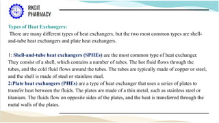 Types of Heat Exchangers:
There are many different types of heat exchangers, but the two most common types are shell-
and-tube heat exchangers and plate heat exchangers.
1: Shell-and-tube heat exchangers (SPHEs) are the most common type of heat exchanger.
They consist of a shell, which contains a number of tubes. The hot fluid flows through the
tubes, and the cold fluid flows around the tubes. The tubes are typically made of copper or steel,
and the shell is made of steel or stainless steel.
2:Plate heat exchangers (PHEs) are a type of heat exchanger that uses a series of plates to
transfer heat between the fluids. The plates are made of a thin metal, such as stainless steel or
titanium. The fluids flow on opposite sides of the plates, and the heat is transferred through the
metal walls of the plates.
 