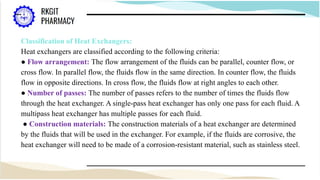 Classification of Heat Exchangers:
Heat exchangers are classified according to the following criteria:
● Flow arrangement: The flow arrangement of the fluids can be parallel, counter flow, or
cross flow. In parallel flow, the fluids flow in the same direction. In counter flow, the fluids
flow in opposite directions. In cross flow, the fluids flow at right angles to each other.
● Number of passes: The number of passes refers to the number of times the fluids flow
through the heat exchanger. A single-pass heat exchanger has only one pass for each fluid. A
multipass heat exchanger has multiple passes for each fluid.
● Construction materials: The construction materials of a heat exchanger are determined
by the fluids that will be used in the exchanger. For example, if the fluids are corrosive, the
heat exchanger will need to be made of a corrosion-resistant material, such as stainless steel.
 