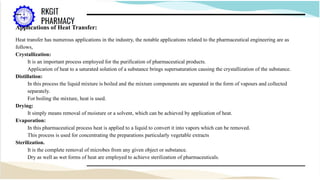 Applications of Heat Transfer:
Heat transfer has numerous applications in the industry, the notable applications related to the pharmaceutical engineering are as
follows,
Crystallization:
It is an important process employed for the purification of pharmaceutical products.
Application of heat to a saturated solution of a substance brings supersaturation causing the crystallization of the substance.
Distillation:
In this process the liquid mixture is boiled and the mixture components are separated in the form of vapours and collected
separately.
For boiling the mixture, heat is used.
Drying:
It simply means removal of moisture or a solvent, which can be achieved by application of heat.
Evaporation:
In this pharmaceutical process heat is applied to a liquid to convert it into vapors which can be removed.
This process is used for concentrating the preparations particularly vegetable extracts
Sterilization.
It is the complete removal of microbes from any given object or substance.
Dry as well as wet forms of heat are employed to achieve sterilization of pharmaceuticals.
 