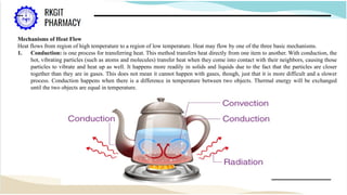 Mechanisms of Heat Flow
Heat flows from region of high temperature to a region of low temperature. Heat may flow by one of the three basic mechanisms.
1. Conduction: is one process for transferring heat. This method transfers heat directly from one item to another. With conduction, the
hot, vibrating particles (such as atoms and molecules) transfer heat when they come into contact with their neighbors, causing those
particles to vibrate and heat up as well. It happens more readily in solids and liquids due to the fact that the particles are closer
together than they are in gases. This does not mean it cannot happen with gases, though, just that it is more difficult and a slower
process. Conduction happens when there is a difference in temperature between two objects. Thermal energy will be exchanged
until the two objects are equal in temperature.
 