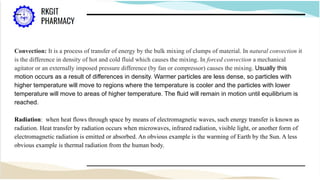 Convection: It is a process of transfer of energy by the bulk mixing of clumps of material. In natural convection it
is the difference in density of hot and cold fluid which causes the mixing. In forced convection a mechanical
agitator or an externally imposed pressure difference (by fan or compressor) causes the mixing. Usually this
motion occurs as a result of differences in density. Warmer particles are less dense, so particles with
higher temperature will move to regions where the temperature is cooler and the particles with lower
temperature will move to areas of higher temperature. The fluid will remain in motion until equilibrium is
reached.
Radiation: when heat flows through space by means of electromagnetic waves, such energy transfer is known as
radiation. Heat transfer by radiation occurs when microwaves, infrared radiation, visible light, or another form of
electromagnetic radiation is emitted or absorbed. An obvious example is the warming of Earth by the Sun. A less
obvious example is thermal radiation from the human body.
 