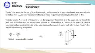 Fourier’s law
Fourier’s law states that the rate of heat flow through a uniform material is proportional to the area perpendicular
to the heat flow (A), the temperature drop (dt) and inversely proportional to the length of the path of flow.
Consider an area A of a wall of thickness L. Let the temperature be uniform over the area A on one face of the
wall. Both sides of the wall has a temperature gradient. If a thin thickness dL, parallel to the area A, be taken at
some intermediate point in the wall, with a temperature difference of dt across such a layer, then Fourier’s law
may be represented by he equation:
 