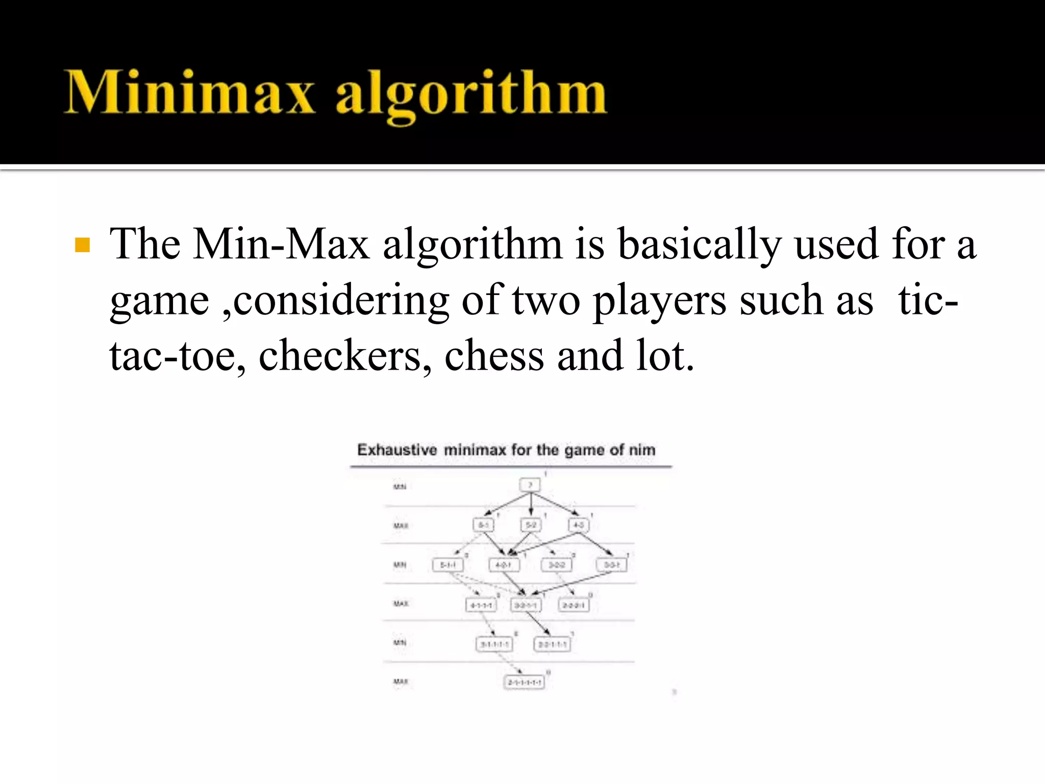  The Min-Max algorithm is basically used for a
game ,considering of two players such as tic-
tac-toe, checkers, chess and lot.
 