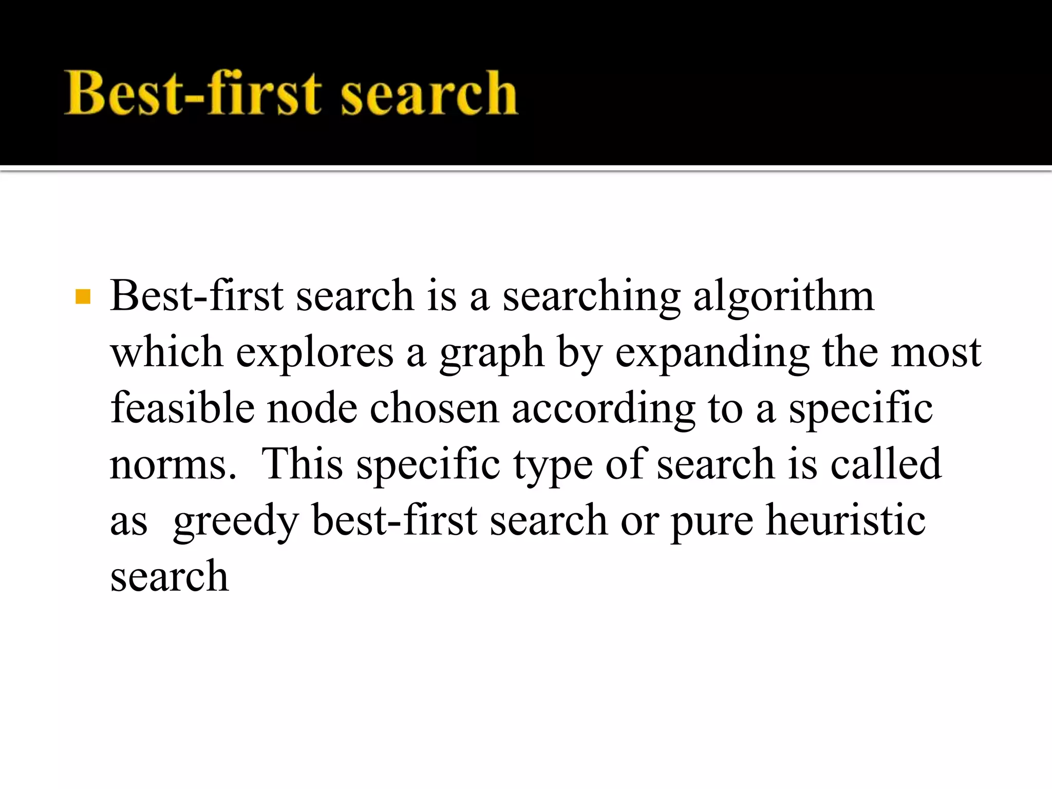  Best-first search is a searching algorithm
which explores a graph by expanding the most
feasible node chosen according to a specific
norms. This specific type of search is called
as greedy best-first search or pure heuristic
search
 