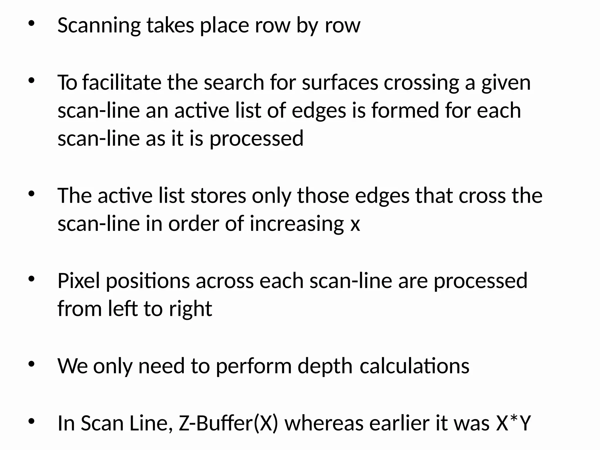 • Scanning takes place row by row
• To facilitate the search for surfaces crossing a given
scan-line an active list of edges is formed for each
scan-line as it is processed
• The active list stores only those edges that cross the
scan-line in order of increasing x
• Pixel positions across each scan-line are processed
from left to right
• We only need to perform depth calculations
• In Scan Line, Z-Buffer(X) whereas earlier it was X*Y
 