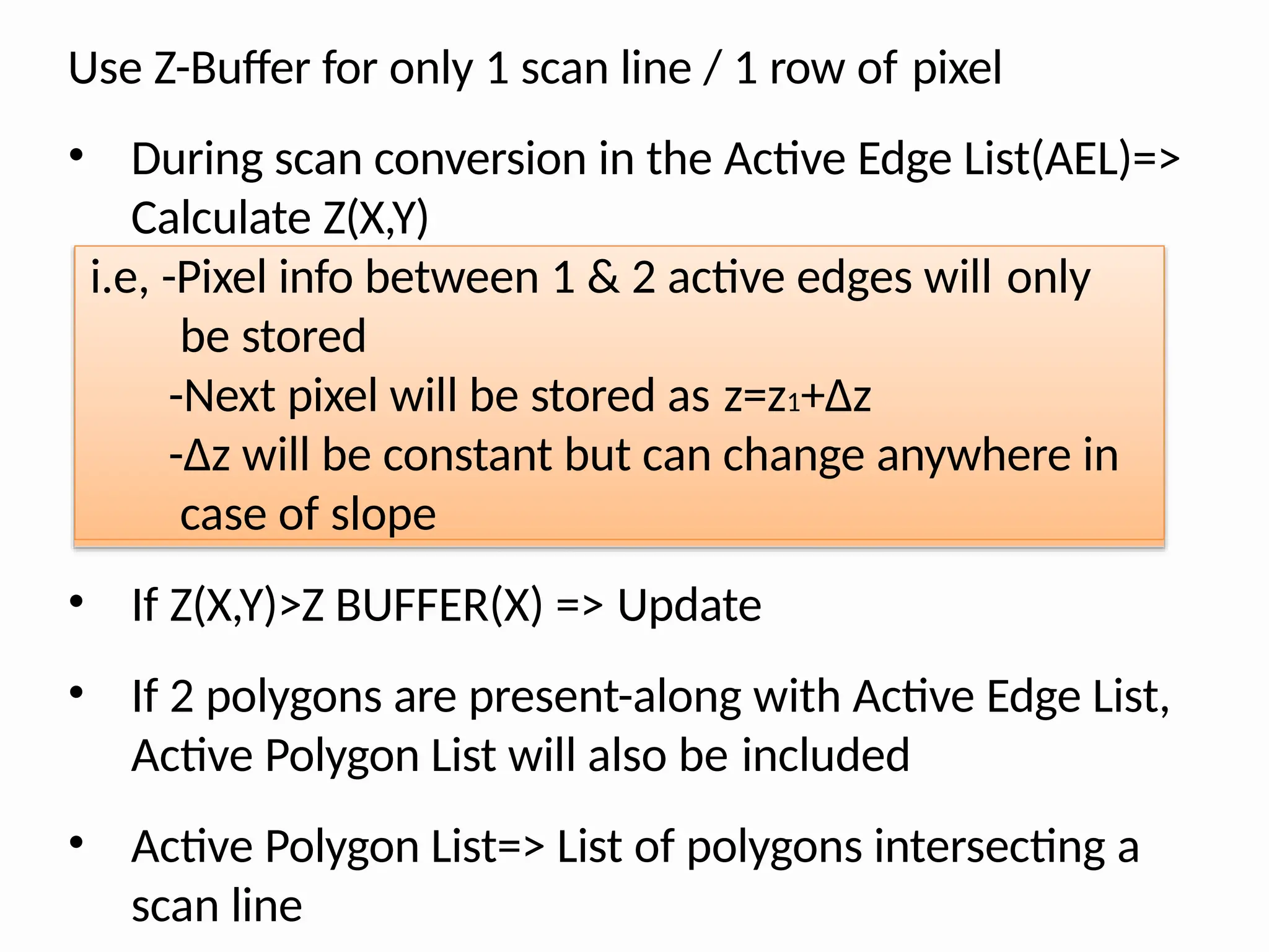 Use Z-Buffer for only 1 scan line / 1 row of pixel
• During scan conversion in the Active Edge List(AEL)=>
Calculate Z(X,Y)
i.e, -Pixel info between 1 & 2 active edges will only
be stored
-Next pixel will be stored as z=z1+∆z
-∆z will be constant but can change anywhere in
case of slope
• If Z(X,Y)>Z BUFFER(X) => Update
• If 2 polygons are present-along with Active Edge List,
Active Polygon List will also be included
• Active Polygon List=> List of polygons intersecting a
scan line
 