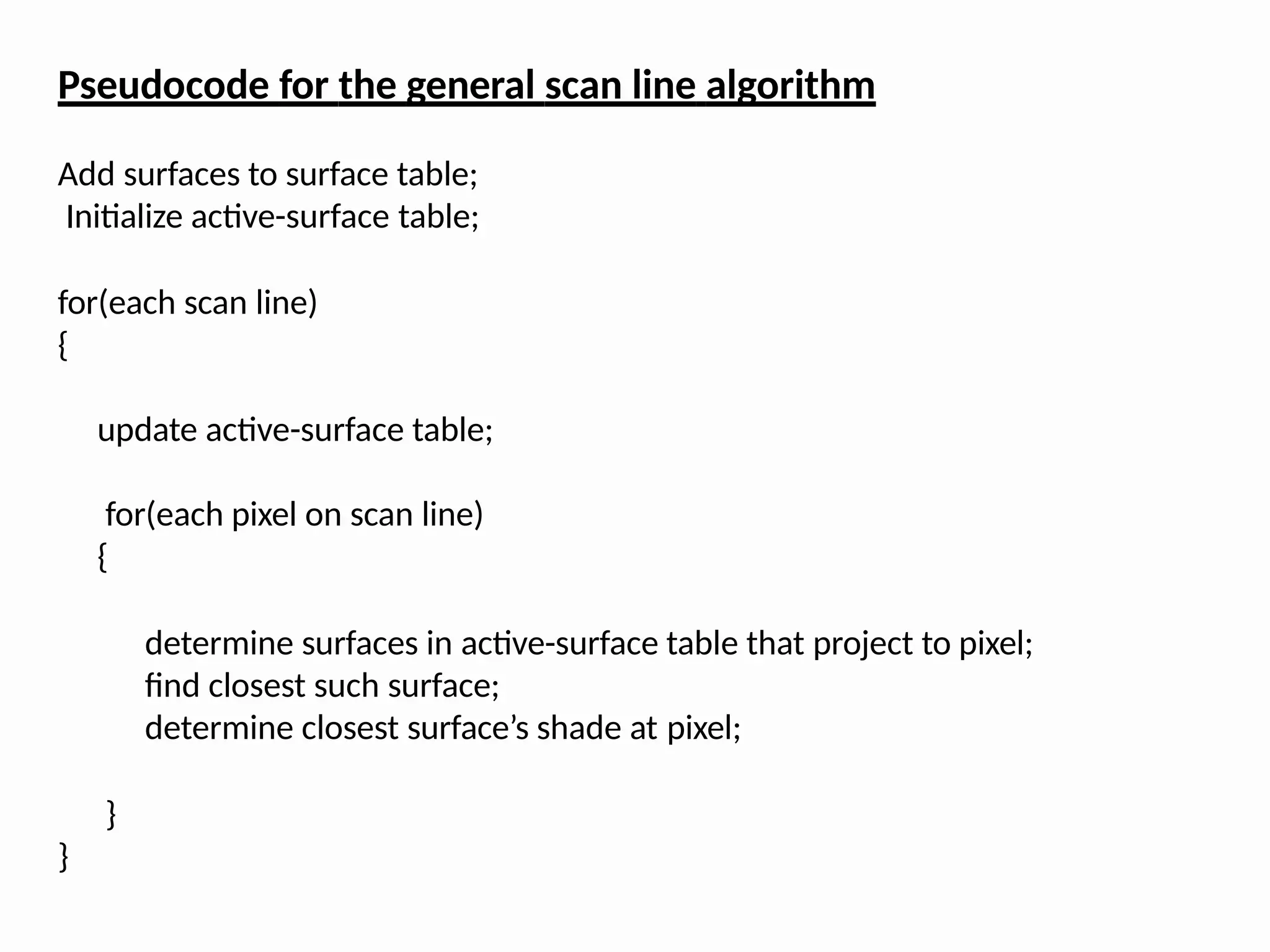 Pseudocode for the general scan line algorithm
Add surfaces to surface table;
Initialize active-surface table;
for(each scan line)
{
update active-surface table;
for(each pixel on scan line)
{
determine surfaces in active-surface table that project to pixel;
find closest such surface;
determine closest surface’s shade at pixel;
}
}
 
