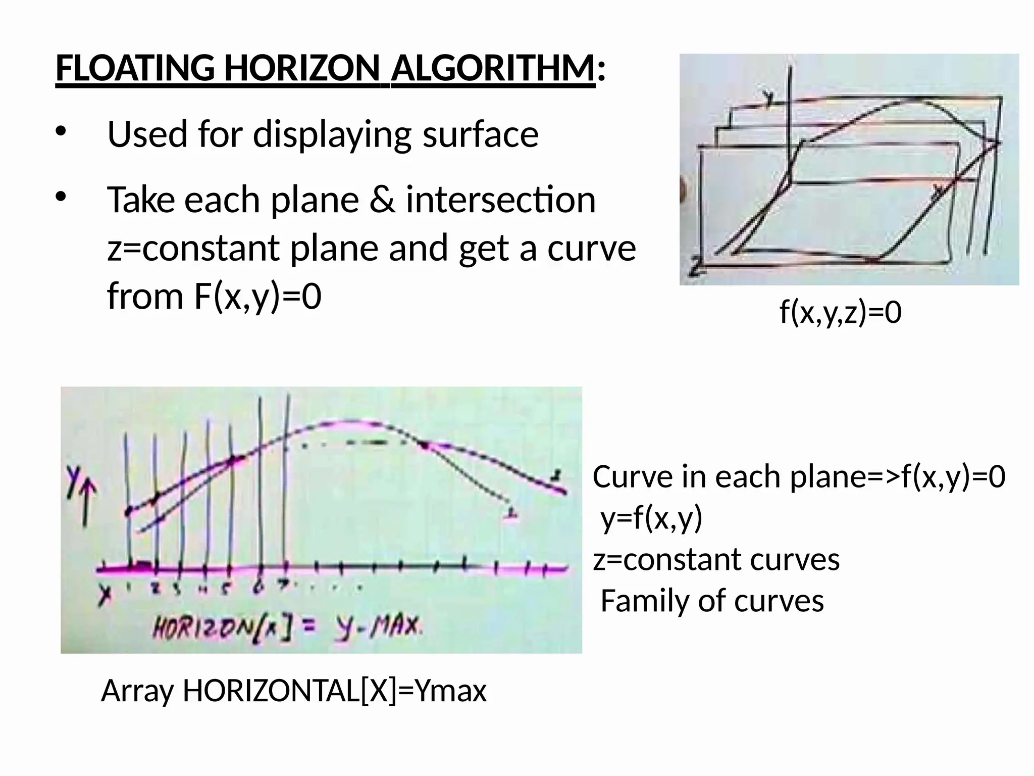 FLOATING HORIZON ALGORITHM:
• Used for displaying surface
• Take each plane & intersection
z=constant plane and get a curve
from F(x,y)=0 f(x,y,z)=0
Curve in each plane=>f(x,y)=0
y=f(x,y)
z=constant curves
Family of curves
Array HORIZONTAL[X]=Ymax
 