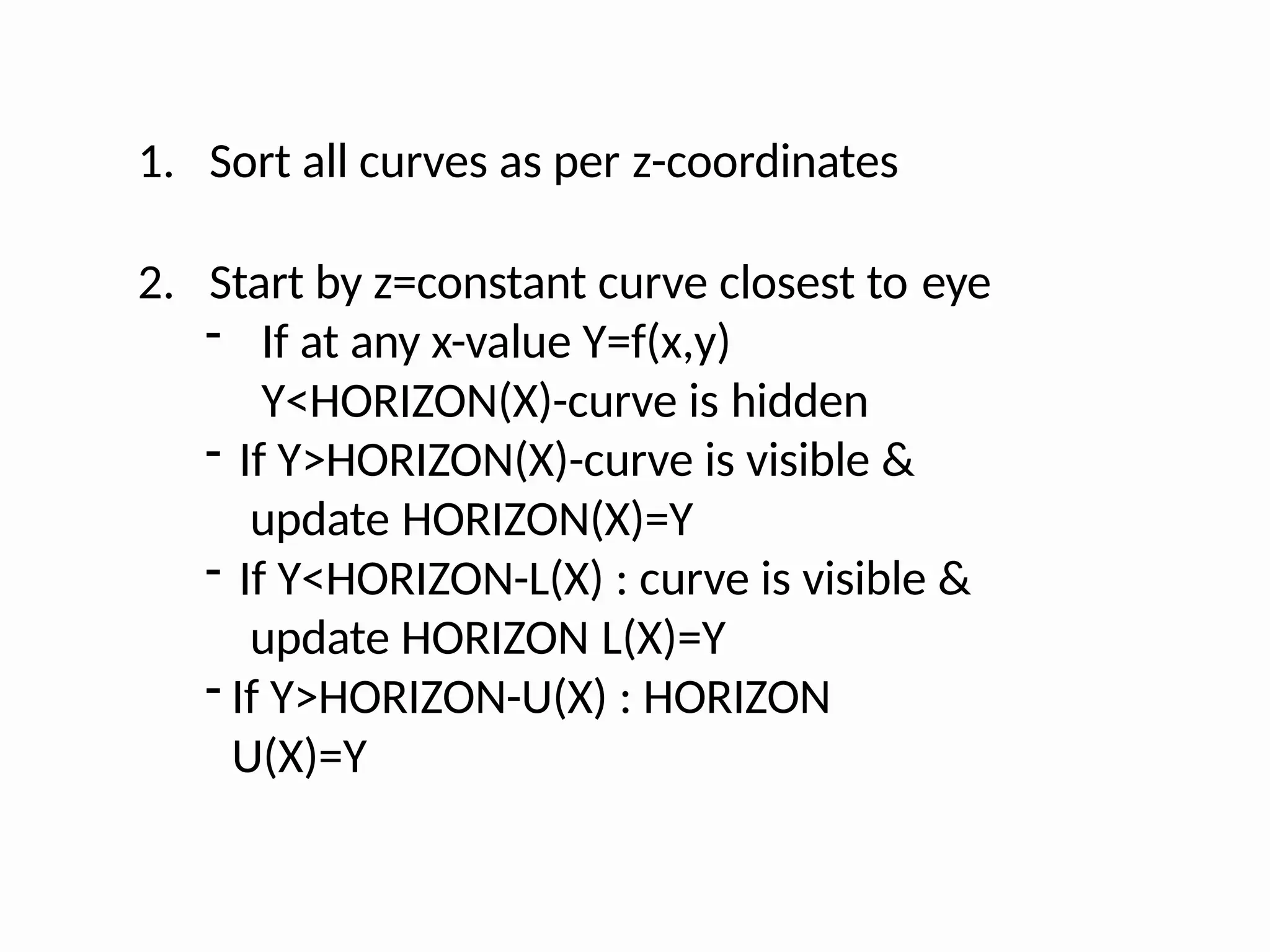 1. Sort all curves as per z-coordinates
2. Start by z=constant curve closest to eye
- If at any x-value Y=f(x,y)
Y<HORIZON(X)-curve is hidden
- If Y>HORIZON(X)-curve is visible &
update HORIZON(X)=Y
- If Y<HORIZON-L(X) : curve is visible &
update HORIZON L(X)=Y
- If Y>HORIZON-U(X) : HORIZON
U(X)=Y
 