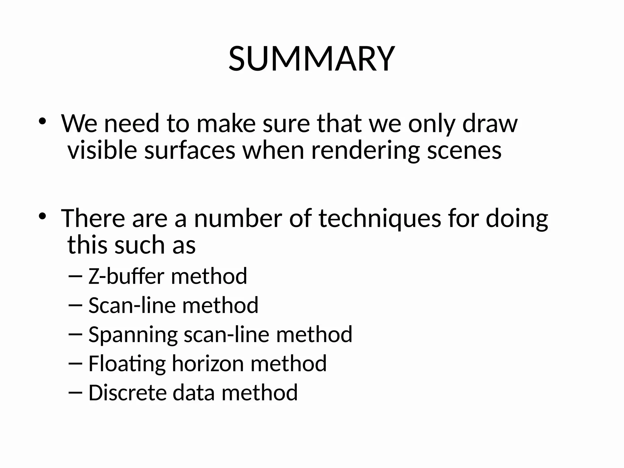 SUMMARY
• We need to make sure that we only draw
visible surfaces when rendering scenes
• There are a number of techniques for doing
this such as
– Z-buffer method
– Scan-line method
– Spanning scan-line method
– Floating horizon method
– Discrete data method
 