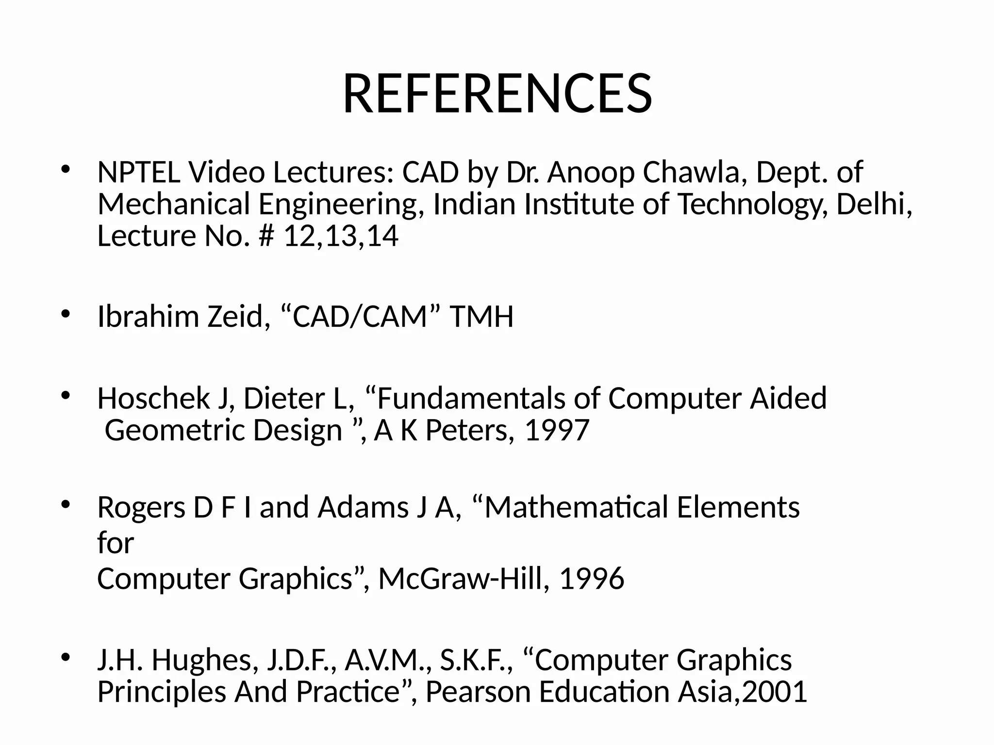 REFERENCES
• NPTEL Video Lectures: CAD by Dr. Anoop Chawla, Dept. of
Mechanical Engineering, Indian Institute of Technology, Delhi,
Lecture No. # 12,13,14
• Ibrahim Zeid, “CAD/CAM” TMH
• Hoschek J, Dieter L, “Fundamentals of Computer Aided
Geometric Design ”, A K Peters, 1997
• Rogers D F I and Adams J A, “Mathematical Elements
for
Computer Graphics”, McGraw-Hill, 1996
• J.H. Hughes, J.D.F., A.V.M., S.K.F., “Computer Graphics
Principles And Practice”, Pearson Education Asia,2001
 
