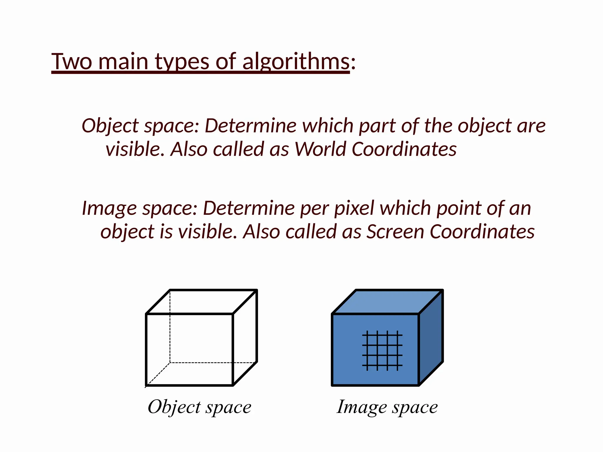 Two main types of algorithms:
Object space: Determine which part of the object are
visible. Also called as World Coordinates
Image space: Determine per pixel which point of an
object is visible. Also called as Screen Coordinates
Object space Image space
 