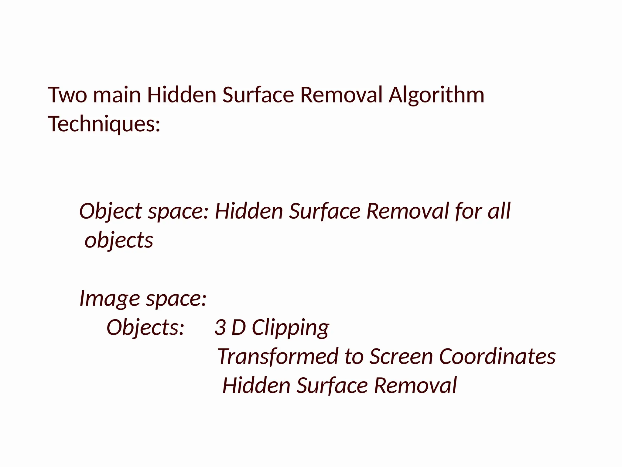 Two main Hidden Surface Removal Algorithm
Techniques:
Object space: Hidden Surface Removal for all
objects
Image space:
Objects: 3 D Clipping
Transformed to Screen Coordinates
Hidden Surface Removal
 