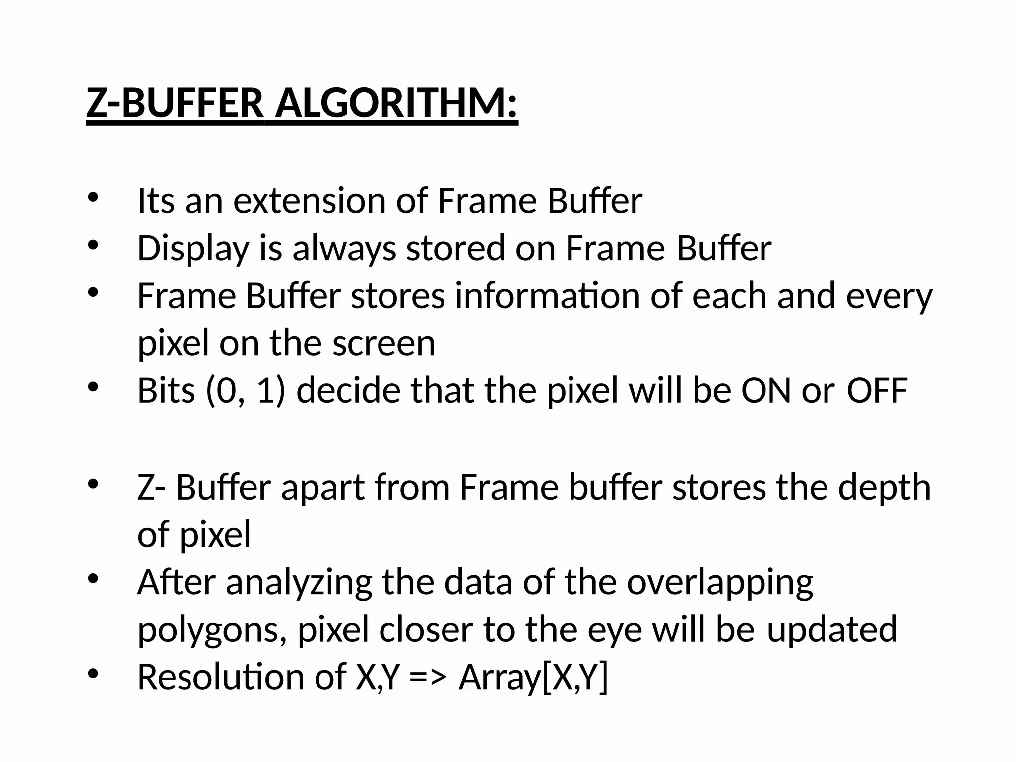 Z-BUFFER ALGORITHM:
• Its an extension of Frame Buffer
• Display is always stored on Frame Buffer
• Frame Buffer stores information of each and every
pixel on the screen
• Bits (0, 1) decide that the pixel will be ON or OFF
• Z- Buffer apart from Frame buffer stores the depth
of pixel
• After analyzing the data of the overlapping
polygons, pixel closer to the eye will be updated
• Resolution of X,Y => Array[X,Y]
 