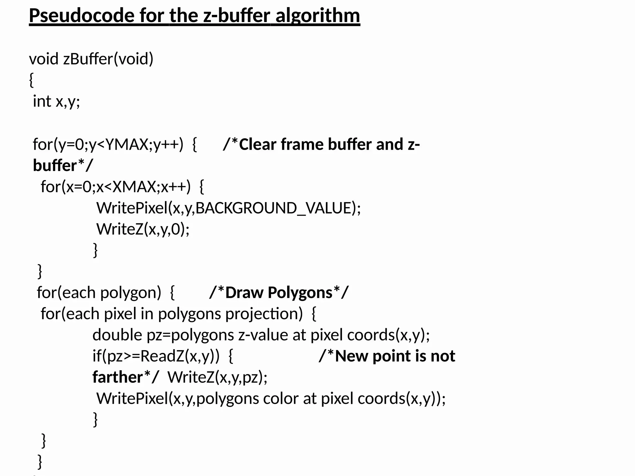 Pseudocode for the z-buffer algorithm
void zBuffer(void)
{
int x,y;
for(y=0;y<YMAX;y++) { /*Clear frame buffer and z-
buffer*/
for(x=0;x<XMAX;x++) {
WritePixel(x,y,BACKGROUND_VALUE);
WriteZ(x,y,0);
}
}
for(each polygon) { /*Draw Polygons*/
for(each pixel in polygons projection) {
double pz=polygons z-value at pixel coords(x,y);
if(pz>=ReadZ(x,y)) { /*New point is not
farther*/ WriteZ(x,y,pz);
WritePixel(x,y,polygons color at pixel coords(x,y));
}
}
}
 