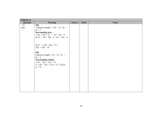 5MB2H_01
  Question                  Working                 Answer    Mark   Notes
 15          OR
cont..       Unknown length = (2x – 2) + 2x =
             4x – 2
             Surrounding area
             = (4x – 2)(x + 3) = 4x2 + 10x – 6
             So A = 4x2 + 10x – 6 – 4x2 = 10x – 6


             So V = (10x – 6)(x + 3) =
             10x2 + 24x – 18

             OR
             Unknown length = (2x – 2) + 2x =
             4x – 2
             Surrounding volume
             = (4x – 2)(x + 3) (x + 3)
             V = (4x – 2)(x + 3) (x + 3) – 2x(2x)
             (x + 3)




                                                             13
 