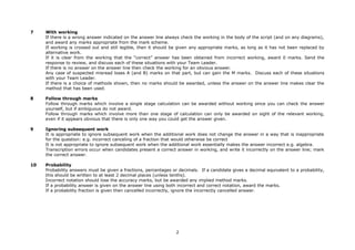 7    With working
     If there is a wrong answer indicated on the answer line always check the working in the body of the script (and on any diagrams),
     and award any marks appropriate from the mark scheme.
     If working is crossed out and still legible, then it should be given any appropriate marks, as long as it has not been replaced by
     alternative work.
     If it is clear from the working that the “correct” answer has been obtained from incorrect working, award 0 marks. Send the
     response to review, and discuss each of these situations with your Team Leader.
     If there is no answer on the answer line then check the working for an obvious answer.
     Any case of suspected misread loses A (and B) marks on that part, but can gain the M marks. Discuss each of these situations
     with your Team Leader.
     If there is a choice of methods shown, then no marks should be awarded, unless the answer on the answer line makes clear the
     method that has been used.

8    Follow through marks
     Follow through marks which involve a single stage calculation can be awarded without working since you can check the answer
     yourself, but if ambiguous do not award.
     Follow through marks which involve more than one stage of calculation can only be awarded on sight of the relevant working,
     even if it appears obvious that there is only one way you could get the answer given.

9    Ignoring subsequent work
     It is appropriate to ignore subsequent work when the additional work does not change the answer in a way that is inappropriate
     for the question: e.g. incorrect canceling of a fraction that would otherwise be correct
     It is not appropriate to ignore subsequent work when the additional work essentially makes the answer incorrect e.g. algebra.
     Transcription errors occur when candidates present a correct answer in working, and write it incorrectly on the answer line; mark
     the correct answer.

10   Probability
     Probability answers must be given a fractions, percentages or decimals. If a candidate gives a decimal equivalent to a probability,
     this should be written to at least 2 decimal places (unless tenths).
     Incorrect notation should lose the accuracy marks, but be awarded any implied method marks.
     If a probability answer is given on the answer line using both incorrect and correct notation, award the marks.
     If a probability fraction is given then cancelled incorrectly, ignore the incorrectly cancelled answer.




                                                                  2
 