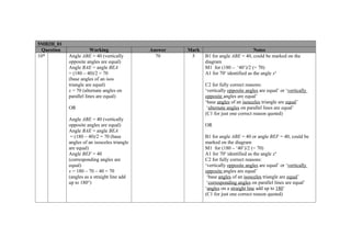 5MB2H_01
  Question               Working               Answer   Mark                            Notes
10*          Angle ABE = 40 (vertically          70      5     B1 for angle ABE = 40, could be marked on the
             opposite angles are equal)                        diagram
             Angle BAE = angle BEA                             M1 for (180 – ‘40’)/2 (= 70)
             = (180 – 40)/2 = 70                               A1 for 70o identified as the angle xo
             (base angles of an isos
             triangle are equal)                               C2 for fully correct reasons:
             x = 70 (alternate angles on                       ‘vertically opposite angles are equal’ or ‘vertically
             parallel lines are equal)                         opposite angles are equal’
                                                               ‘base angles of an isosceles triangle are equal’
             OR                                                 ‘alternate angles on parallel lines are equal’
                                                               (C1 for just one correct reason quoted)
             Angle ABE = 40 (vertically
             opposite angles are equal)                        OR
             Angle BAE = angle BEA
              = (180 – 40)/2 = 70 (base                        B1 for angle ABE = 40 or angle BEF = 40, could be
             angles of an isosceles triangle                   marked on the diagram
             are equal)                                        M1 for (180 – ‘40’)/2 (= 70)
             Angle BEF = 40                                    A1 for 70o identified as the angle xo
             (corresponding angles are                         C2 for fully correct reasons:
             equal)                                            ‘vertically opposite angles are equal’ or ‘vertically
             x = 180 – 70 – 40 = 70                            opposite angles are equal’
             (angles as a straight line add                     ‘base angles of an isosceles triangle are equal’
             up to 180°)                                        ‘corresponding angles on parallel lines are equal’
                                                               ‘angles on a straight line add up to 180’
                                                               (C1 for just one correct reason quoted)
 