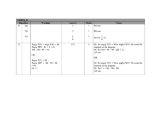 5MB2H_01
  Question            Working             Answer   Mark                         Notes
 11    (a)                                  1       1     B1 cao

      (b)                                   3       1     B1 cao

      (c)                                   1       1              1
                                                          B1 for     oe
                                            8                      8

12           Angle PTO = angle PSO = 90    132      3     M1 for angle PTO = 90 or angle PSO = 90, could be
             Angle TPS = 24 × 2 = 48                      marked on the diagram
             360 – 90 – 90 – 48                           M1 for 360 – 90 – 90 – (24 × 2)
                                                          A1 cao
             OR
                                                          OR
             Angle PTO = 90
             Angle TOP = 180 – 90 – 24                    M1 for angle PTO = 90 or angle PSO = 90, could be
             = 66                                         marked on the diagram
             66 × 2                                       M1 for 2 × (180 – 90 – 24)
                                                          A1 cao
 