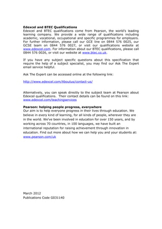 Edexcel and BTEC Qualifications
Edexcel and BTEC qualifications come from Pearson, the world’s leading
learning company. We provide a wide range of qualifications including
academic, vocational, occupational and specific programmes for employers.
For further information, please call our GCE line on 0844 576 0025, our
GCSE team on 0844 576 0027, or visit our qualifications website at
www.edexcel.com. For information about our BTEC qualifications, please call
0844 576 0026, or visit our website at www.btec.co.uk.

If you have any subject specific questions about this specification that
require the help of a subject specialist, you may find our Ask The Expert
email service helpful.

Ask The Expert can be accessed online at the following link:

http://www.edexcel.com/Aboutus/contact-us/


Alternatively, you can speak directly to the subject team at Pearson about
Edexcel qualifications. Their contact details can be found on this link:
www.edexcel.com/teachingservices

Pearson: helping people progress, everywhere
Our aim is to help everyone progress in their lives through education. We
believe in every kind of learning, for all kinds of people, wherever they are
in the world. We’ve been involved in education for over 150 years, and by
working across 70 countries, in 100 languages, we have built an
international reputation for raising achievement through innovation in
education. Find out more about how we can help you and your students at:
www.pearson.com/uk




March 2012
Publications Code G031140
 