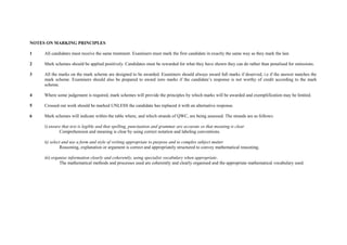 NOTES ON MARKING PRINCIPLES

1    All candidates must receive the same treatment. Examiners must mark the first candidate in exactly the same way as they mark the last.

2    Mark schemes should be applied positively. Candidates must be rewarded for what they have shown they can do rather than penalised for omissions.

3    All the marks on the mark scheme are designed to be awarded. Examiners should always award full marks if deserved, i.e if the answer matches the
     mark scheme. Examiners should also be prepared to award zero marks if the candidate’s response is not worthy of credit according to the mark
     scheme.

4    Where some judgement is required, mark schemes will provide the principles by which marks will be awarded and exemplification may be limited.

5    Crossed out work should be marked UNLESS the candidate has replaced it with an alternative response.

6    Mark schemes will indicate within the table where, and which strands of QWC, are being assessed. The strands are as follows:

     i) ensure that text is legible and that spelling, punctuation and grammar are accurate so that meaning is clear
             Comprehension and meaning is clear by using correct notation and labeling conventions.

     ii) select and use a form and style of writing appropriate to purpose and to complex subject matter
               Reasoning, explanation or argument is correct and appropriately structured to convey mathematical reasoning.

     iii) organise information clearly and coherently, using specialist vocabulary when appropriate.
              The mathematical methods and processes used are coherently and clearly organised and the appropriate mathematical vocabulary used.
 
