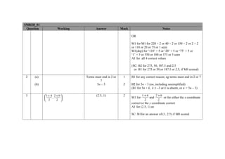 5MB2H_01
 Question             Working          Answer            Mark                           Notes

                                                                OR

                                                                M1 for M1 for 220 ÷ 2 or 40 ÷ 2 or 150 ÷ 2 or 2 ÷ 2
                                                                or 110 or 20 or 75 or 1 seen
                                                                M1(dep) for ‘110’ × 5 or ‘20’ × 5 or ‘75’ × 5 or
                                                                ‘1’ × 5 or 550 or 100 or 375 or 5 seen
                                                                A1 for all 4 correct values

                                                                (SC: B2 for 275, 50, 187.5 and 2.5
                                                                  or B1 for 275 or 50 or 187.5 or 2.5, if M0 scored)

2     (a)                       Terms must end in 2 or    1     B1 for any correct reason; eg terms must end in 2 or 7
                                         7
      (b)                              5n – 3             2     B2 for 5n – 3 (oe, including unsimplified)
                                                                (B1 for 5n + k, k ≠ –3 or k is absent, or n = 5n – 3)

3           1 + 4 2 + 0              (2.5, 1)           2              1 +4     2 +0
                 ,                                            M1 for        and      or for either the x coordinate
             2      2                                                    2        2
                                                                correct or the y coordinate correct
                                                                A1 for (2.5, 1) oe

                                                                SC: B1for an answer of (1, 2.5) if M0 scored
 