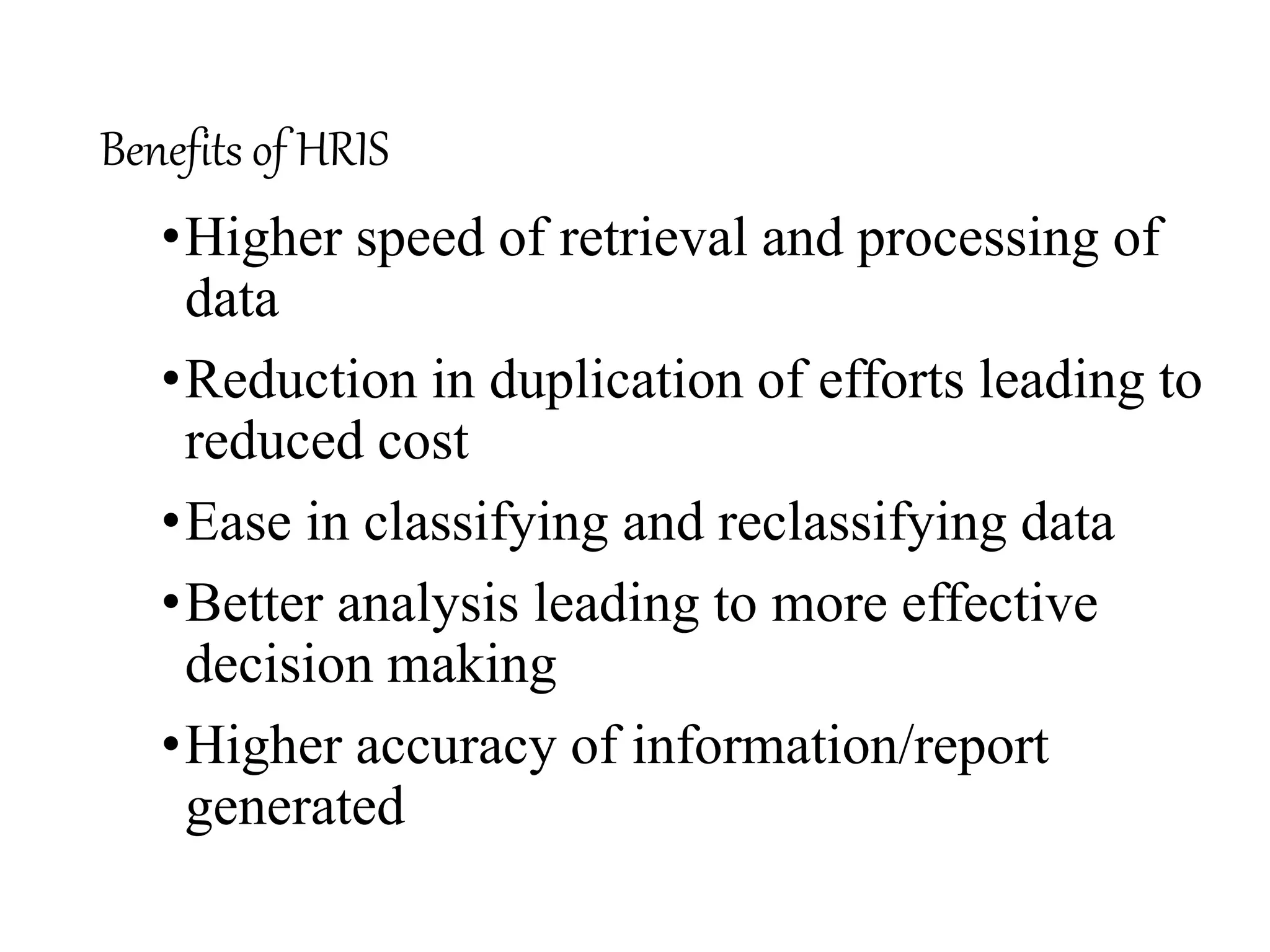 Benefits of HRIS
•Higher speed of retrieval and processing of
data
•Reduction in duplication of efforts leading to
reduced cost
•Ease in classifying and reclassifying data
•Better analysis leading to more effective
decision making
•Higher accuracy of information/report
generated
 