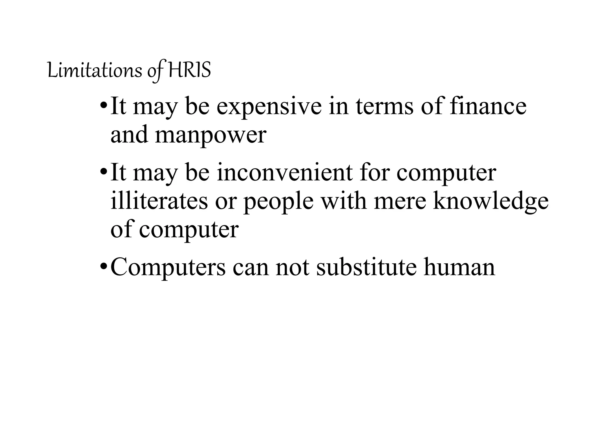 Limitations of HRIS
•It may be expensive in terms of finance
and manpower
•It may be inconvenient for computer
illiterates or people with mere knowledge
of computer
•Computers can not substitute human
 