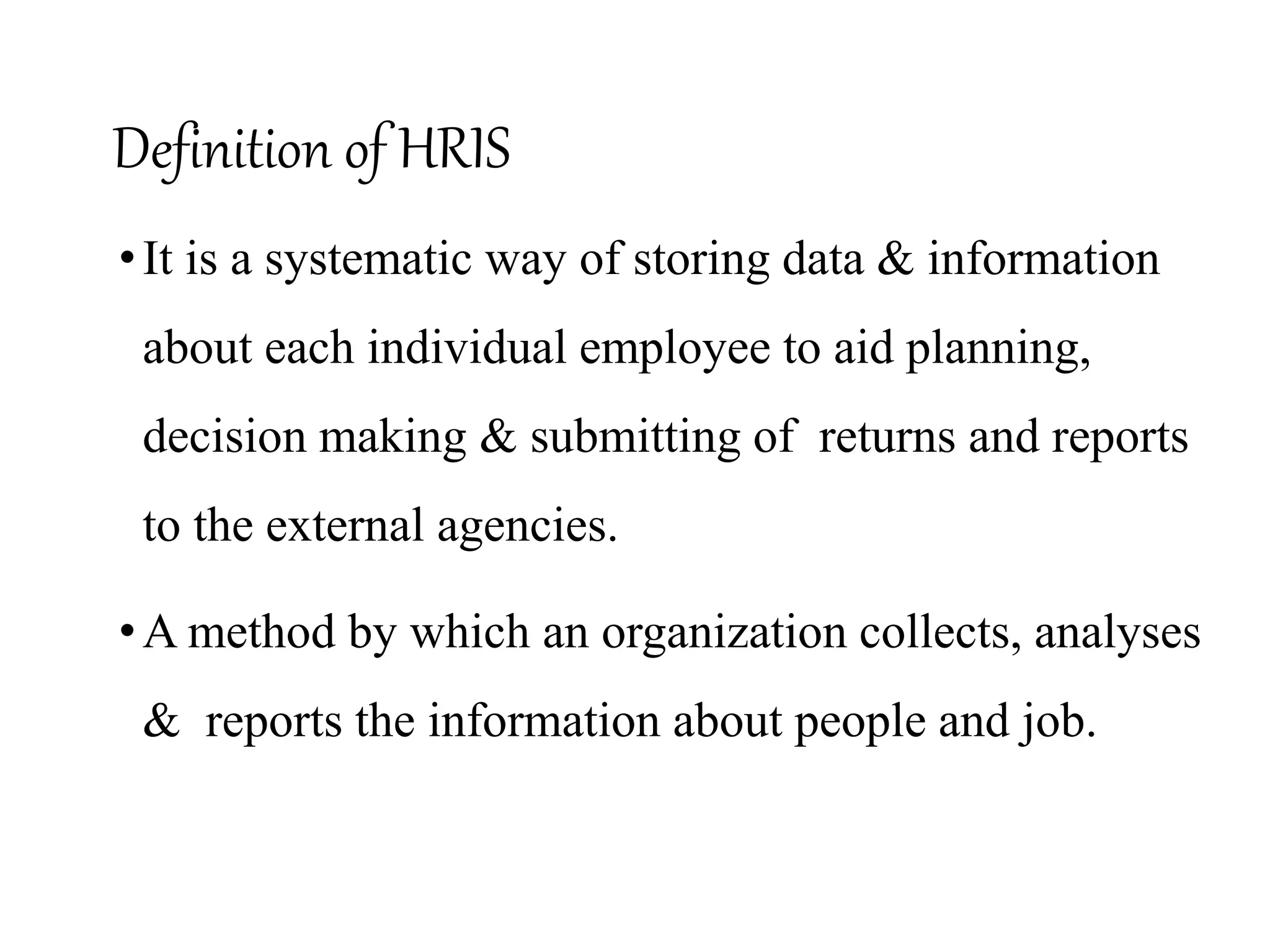 Definition of HRIS
•It is a systematic way of storing data & information
about each individual employee to aid planning,
decision making & submitting of returns and reports
to the external agencies.
•A method by which an organization collects, analyses
& reports the information about people and job.
 