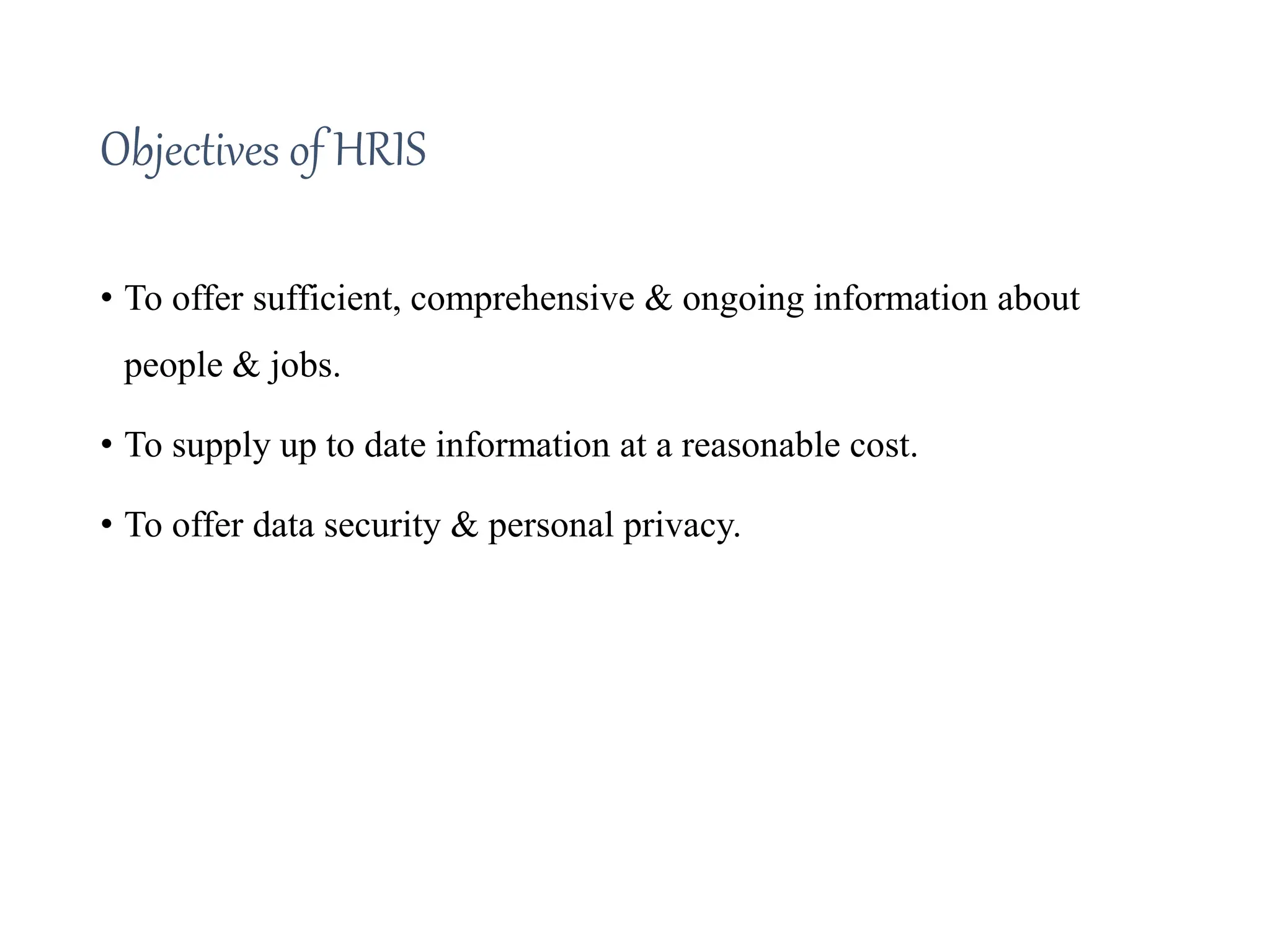 Objectives of HRIS
• To offer sufficient, comprehensive & ongoing information about
people & jobs.
• To supply up to date information at a reasonable cost.
• To offer data security & personal privacy.
 