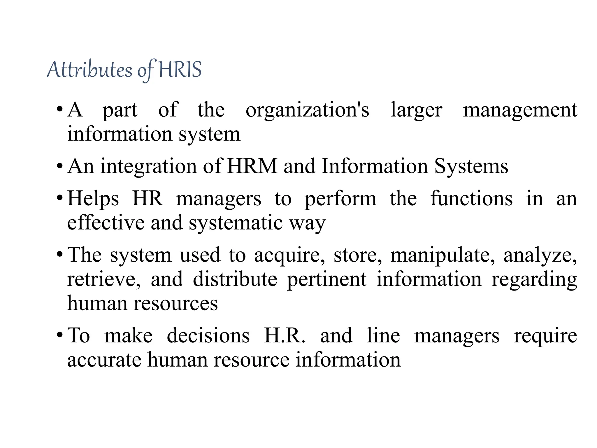 Attributes of HRIS
• A part of the organization's larger management
information system
• An integration of HRM and Information Systems
• Helps HR managers to perform the functions in an
effective and systematic way
• The system used to acquire, store, manipulate, analyze,
retrieve, and distribute pertinent information regarding
human resources
• To make decisions H.R. and line managers require
accurate human resource information
 