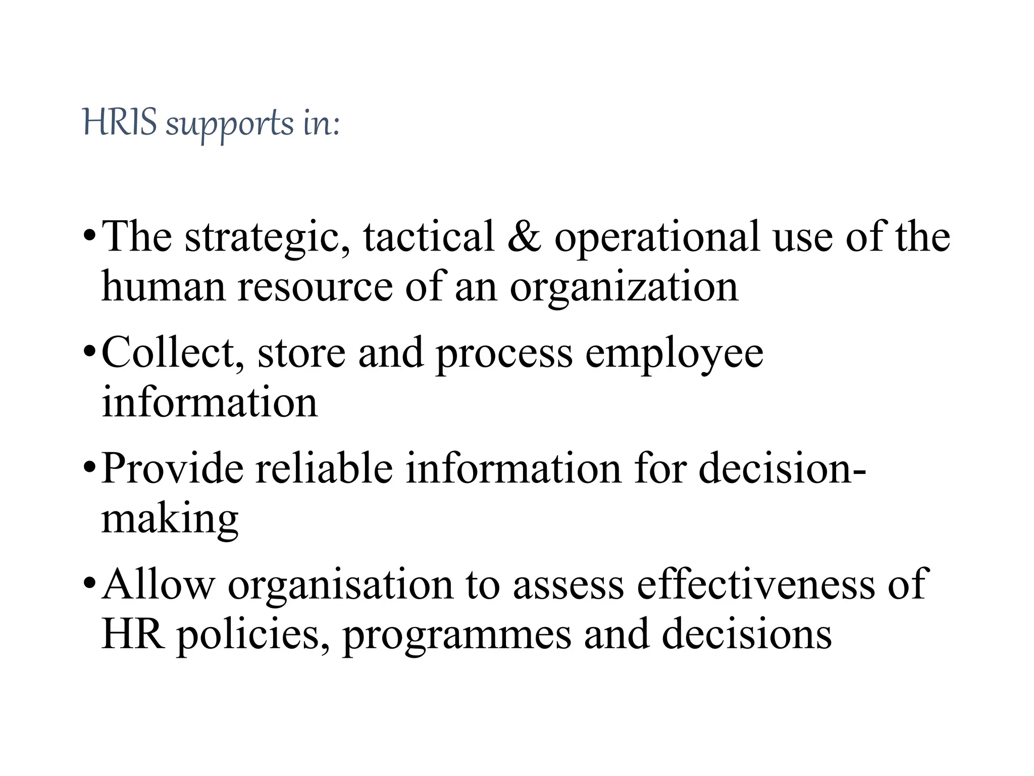 HRIS supports in:
•The strategic, tactical & operational use of the
human resource of an organization
•Collect, store and process employee
information
•Provide reliable information for decision-
making
•Allow organisation to assess effectiveness of
HR policies, programmes and decisions
 