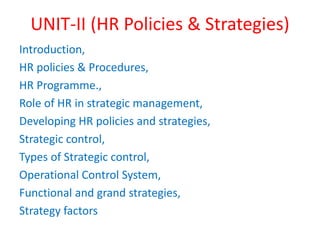 UNIT-II (HR Policies & Strategies)
Introduction,
HR policies & Procedures,
HR Programme.,
Role of HR in strategic management,
Developing HR policies and strategies,
Strategic control,
Types of Strategic control,
Operational Control System,
Functional and grand strategies,
Strategy factors
 