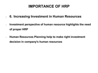 IMPORTANCE OF HRP
• 6. Increasing Investment in Human Resources
• Investment perspective of human resource highlights the need
of proper HRP
• Human Resources Planning help to make right investment
decision in company's human resources
 