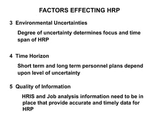 FACTORS EFFECTING HRP
3 Environmental Uncertainties
Degree of uncertainty determines focus and time
span of HRP
4 Time Horizon
Short term and long term personnel plans depend
upon level of uncertainty
5 Quality of Information
HRIS and Job analysis information need to be in
place that provide accurate and timely data for
HRP
 