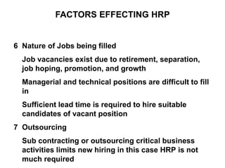 6 Nature of Jobs being filled
Job vacancies exist due to retirement, separation,
job hoping, promotion, and growth
Managerial and technical positions are difficult to fill
in
Sufficient lead time is required to hire suitable
candidates of vacant position
7 Outsourcing
Sub contracting or outsourcing critical business
activities limits new hiring in this case HRP is not
much required
FACTORS EFFECTING HRP
 
