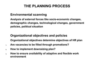 THE PLANNING PROCESS
Environmental scanning
Analysis of external forces like socio-economic changes,
demographic changes, technological changes, government
policies, political situation
Organizational objectives and policies
Organizational objectives determine objectives of HR plan
1. Are vacancies to be filled through promotions?
2. How to implement downsizing plan?
3. How to ensure availability of adaptive and flexible work
environment
 
