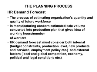 THE PLANNING PROCESS
HR Demand Forecast
• The process of estimating organization's quantity and
quality of future workforce
• In manufacturing concern estimated sale volume
converted into production plan that gives idea of
working hours/number
of workers
• HR demand forecast must consider both internal
(budget constraints, production level, new products
and services, employment policy etc.) and external
factors (local and global competition, economy,
political and legal conditions etc.)
 