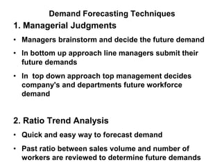 Demand Forecasting Techniques
1. Managerial Judgments
• Managers brainstorm and decide the future demand
• In bottom up approach line managers submit their
future demands
• In top down approach top management decides
company's and departments future workforce
demand
2. Ratio Trend Analysis
• Quick and easy way to forecast demand
• Past ratio between sales volume and number of
workers are reviewed to determine future demands
 