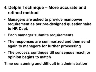 4. Delphi Technique – More accurate and
refined method
• Managers are asked to provide manpower
requirement as per pre-designed questionnaire
to HR Dept.
• Each manager submits requirements
• The responses are summarized and then send
again to managers for further processing
• The process continues till consensus reach or
opinion begins to match
Time consuming and difficult in administration
 