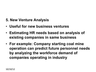 5. New Venture Analysis
• Useful for new business ventures
• Estimating HR needs based on analysis of
existing companies in same business
• For example: Company starting coal mine
operation can predict future personnel needs
by analyzing the workforce demand of
companies operating in industry
10/10/12
 
