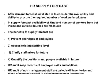 HR SUPPLY FORECAST
• After demand forecast, next step is to consider the availability and
ability to procure the required number of workers/employees
• In supply forecast availability of kind and number of workers from bot
inside and outside sources are measured
• The benefits of supply forecast are
• 1) Prevent shortages of employees
• 2) Assess existing staffing level
• 3) Clarify staff mixes for future
• 4) Quantify the positions and people available in future
• HR audit keep records of employee skills and abilities
• HR audit of non management staff are called skill inventories and
 
