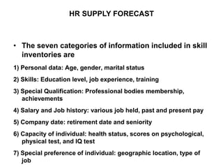 • The seven categories of information included in skill
inventories are
1) Personal data: Age, gender, marital status
2) Skills: Education level, job experience, training
3) Special Qualification: Professional bodies membership,
achievements
4) Salary and Job history: various job held, past and present pay
5) Company date: retirement date and seniority
6) Capacity of individual: health status, scores on psychological,
physical test, and IQ test
7) Special preference of individual: geographic location, type of
job
HR SUPPLY FORECAST
 