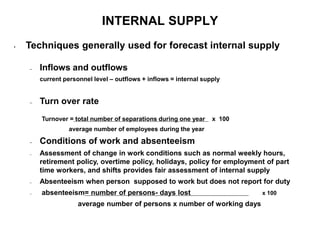 INTERNAL SUPPLY
• Techniques generally used for forecast internal supply
– Inflows and outflows
current personnel level – outflows + inflows = internal supply
– Turn over rate
Turnover = total number of separations during one year x 100
average number of employees during the year
– Conditions of work and absenteeism
– Assessment of change in work conditions such as normal weekly hours,
retirement policy, overtime policy, holidays, policy for employment of part
time workers, and shifts provides fair assessment of internal supply
– Absenteeism when person supposed to work but does not report for duty
– absenteeism= number of persons- days lost x 100
average number of persons x number of working days
 