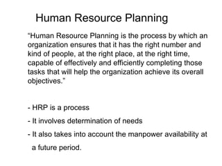 Human Resource Planning
“Human Resource Planning is the process by which an
organization ensures that it has the right number and
kind of people, at the right place, at the right time,
capable of effectively and efficiently completing those
tasks that will help the organization achieve its overall
objectives.”
- HRP is a process
- It involves determination of needs
- It also takes into account the manpower availability at
a future period.
 