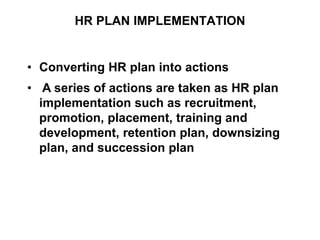 HR PLAN IMPLEMENTATION
• Converting HR plan into actions
• A series of actions are taken as HR plan
implementation such as recruitment,
promotion, placement, training and
development, retention plan, downsizing
plan, and succession plan
 